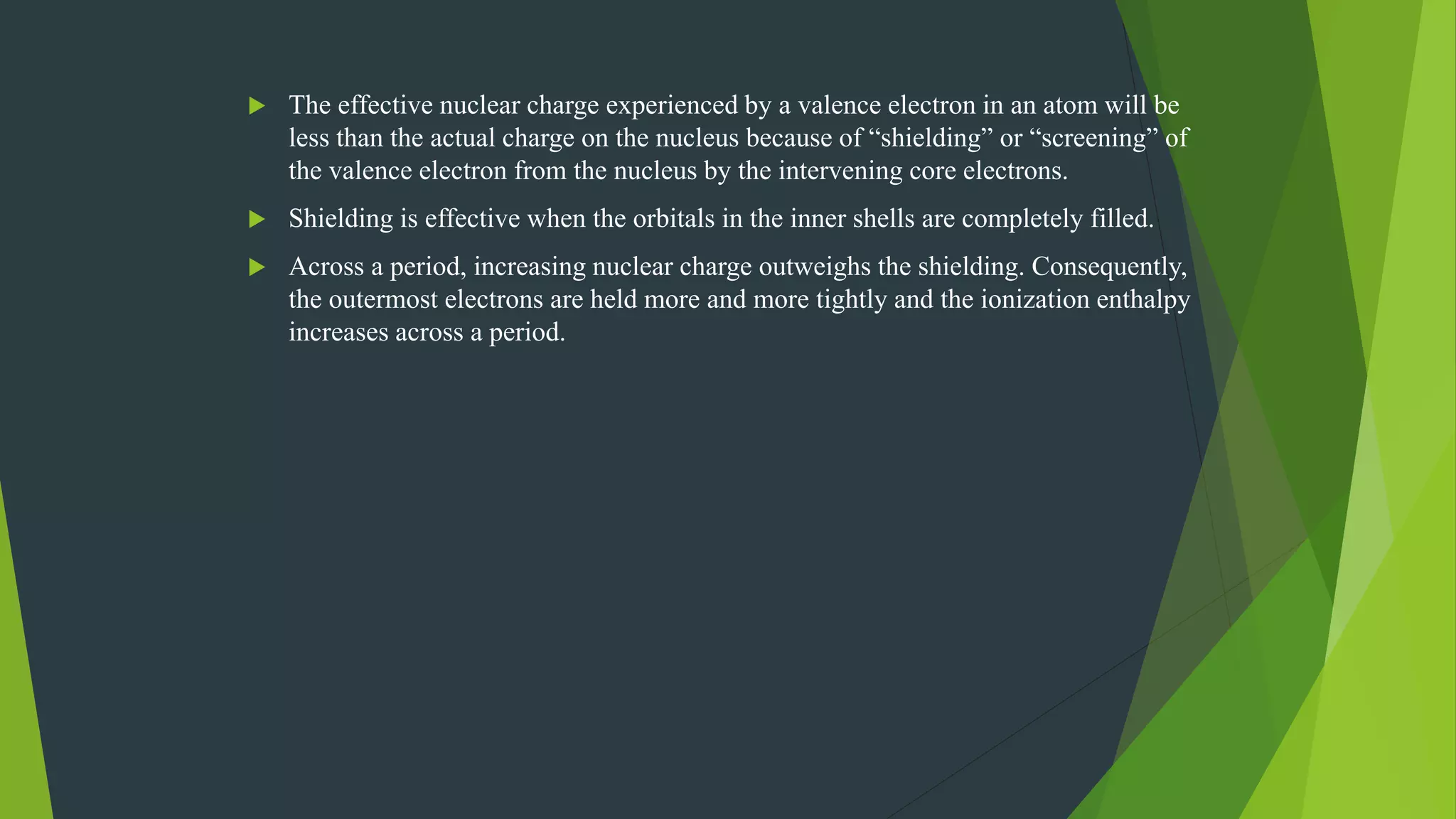  The effective nuclear charge experienced by a valence electron in an atom will be
less than the actual charge on the nucleus because of “shielding” or “screening” of
the valence electron from the nucleus by the intervening core electrons.
 Shielding is effective when the orbitals in the inner shells are completely filled.
 Across a period, increasing nuclear charge outweighs the shielding. Consequently,
the outermost electrons are held more and more tightly and the ionization enthalpy
increases across a period.
 