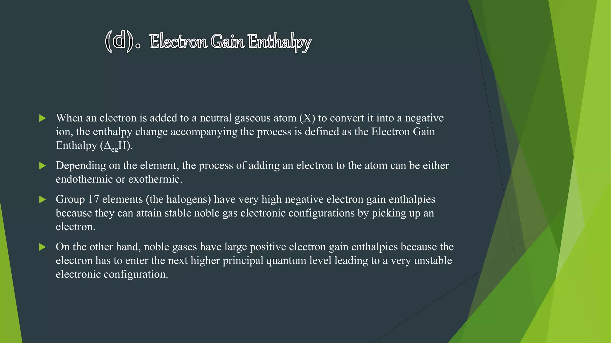  When an electron is added to a neutral gaseous atom (X) to convert it into a negative
ion, the enthalpy change accompanying the process is defined as the Electron Gain
Enthalpy (ΔegH).
 Depending on the element, the process of adding an electron to the atom can be either
endothermic or exothermic.
 Group 17 elements (the halogens) have very high negative electron gain enthalpies
because they can attain stable noble gas electronic configurations by picking up an
electron.
 On the other hand, noble gases have large positive electron gain enthalpies because the
electron has to enter the next higher principal quantum level leading to a very unstable
electronic configuration.
 