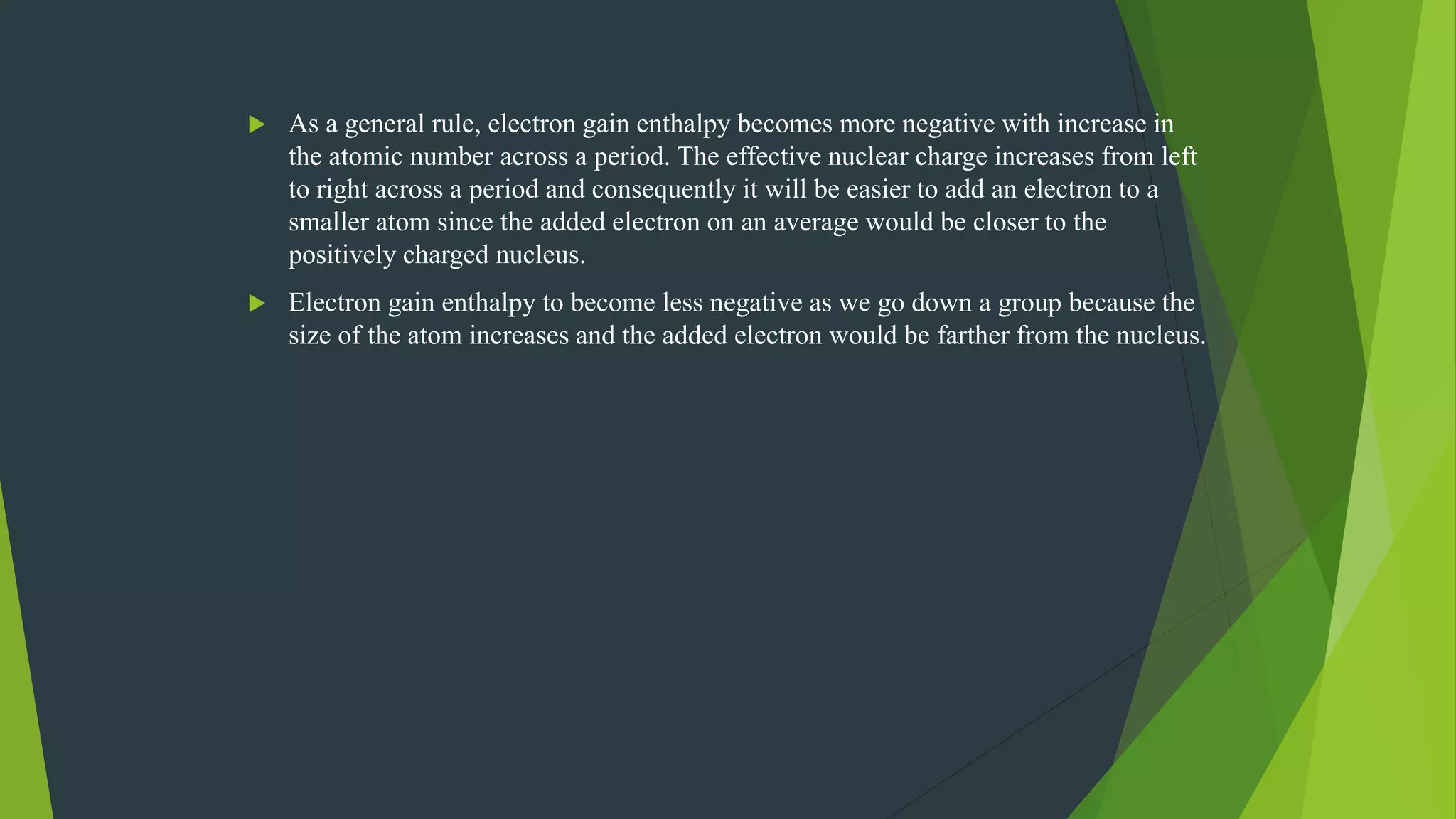  As a general rule, electron gain enthalpy becomes more negative with increase in
the atomic number across a period. The effective nuclear charge increases from left
to right across a period and consequently it will be easier to add an electron to a
smaller atom since the added electron on an average would be closer to the
positively charged nucleus.
 Electron gain enthalpy to become less negative as we go down a group because the
size of the atom increases and the added electron would be farther from the nucleus.
 