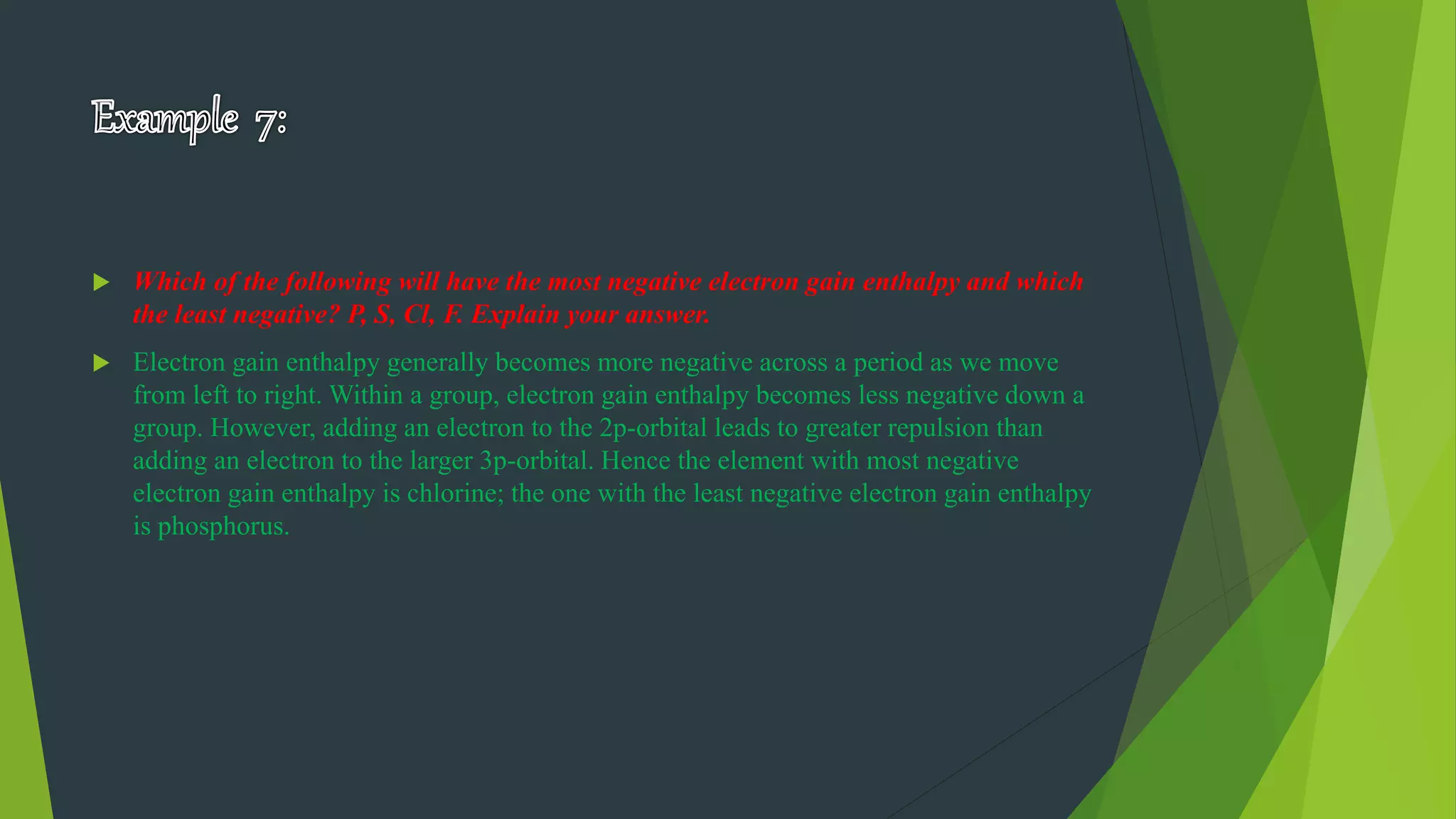  Which of the following will have the most negative electron gain enthalpy and which
the least negative? P, S, Cl, F. Explain your answer.
 Electron gain enthalpy generally becomes more negative across a period as we move
from left to right. Within a group, electron gain enthalpy becomes less negative down a
group. However, adding an electron to the 2p-orbital leads to greater repulsion than
adding an electron to the larger 3p-orbital. Hence the element with most negative
electron gain enthalpy is chlorine; the one with the least negative electron gain enthalpy
is phosphorus.
 