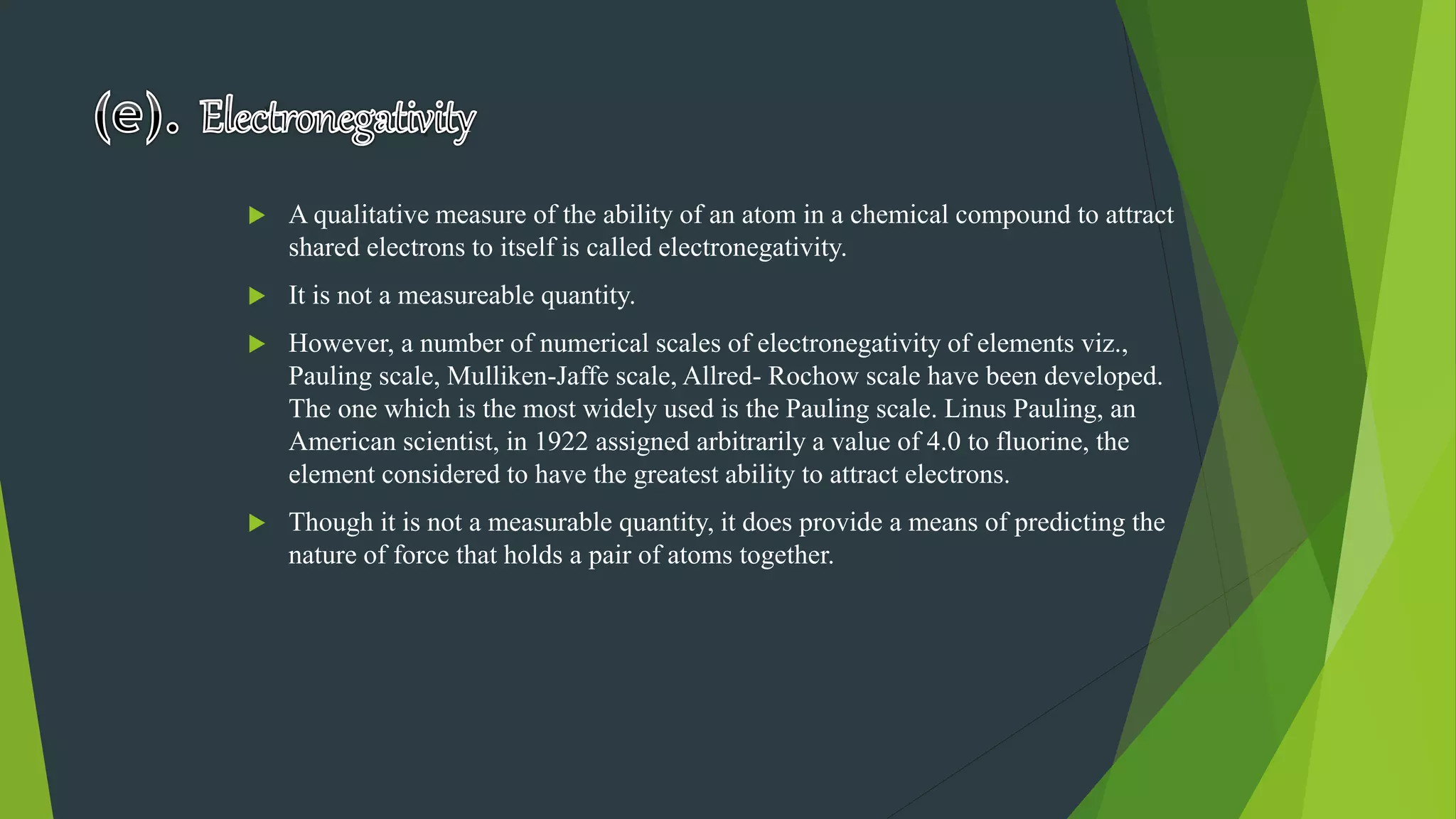  A qualitative measure of the ability of an atom in a chemical compound to attract
shared electrons to itself is called electronegativity.
 It is not a measureable quantity.
 However, a number of numerical scales of electronegativity of elements viz.,
Pauling scale, Mulliken-Jaffe scale, Allred- Rochow scale have been developed.
The one which is the most widely used is the Pauling scale. Linus Pauling, an
American scientist, in 1922 assigned arbitrarily a value of 4.0 to fluorine, the
element considered to have the greatest ability to attract electrons.
 Though it is not a measurable quantity, it does provide a means of predicting the
nature of force that holds a pair of atoms together.
 