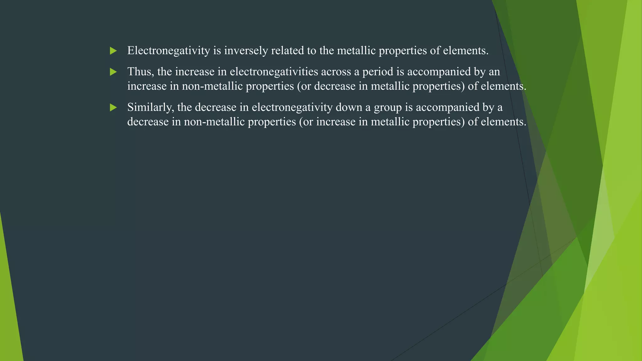  Electronegativity is inversely related to the metallic properties of elements.
 Thus, the increase in electronegativities across a period is accompanied by an
increase in non-metallic properties (or decrease in metallic properties) of elements.
 Similarly, the decrease in electronegativity down a group is accompanied by a
decrease in non-metallic properties (or increase in metallic properties) of elements.
 
