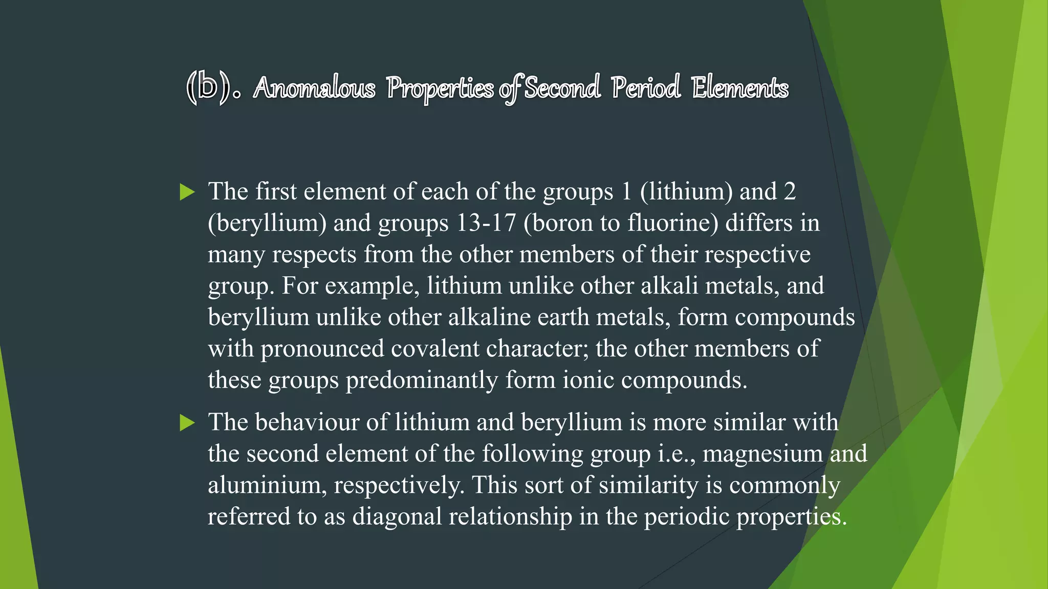  The first element of each of the groups 1 (lithium) and 2
(beryllium) and groups 13-17 (boron to fluorine) differs in
many respects from the other members of their respective
group. For example, lithium unlike other alkali metals, and
beryllium unlike other alkaline earth metals, form compounds
with pronounced covalent character; the other members of
these groups predominantly form ionic compounds.
 The behaviour of lithium and beryllium is more similar with
the second element of the following group i.e., magnesium and
aluminium, respectively. This sort of similarity is commonly
referred to as diagonal relationship in the periodic properties.
 