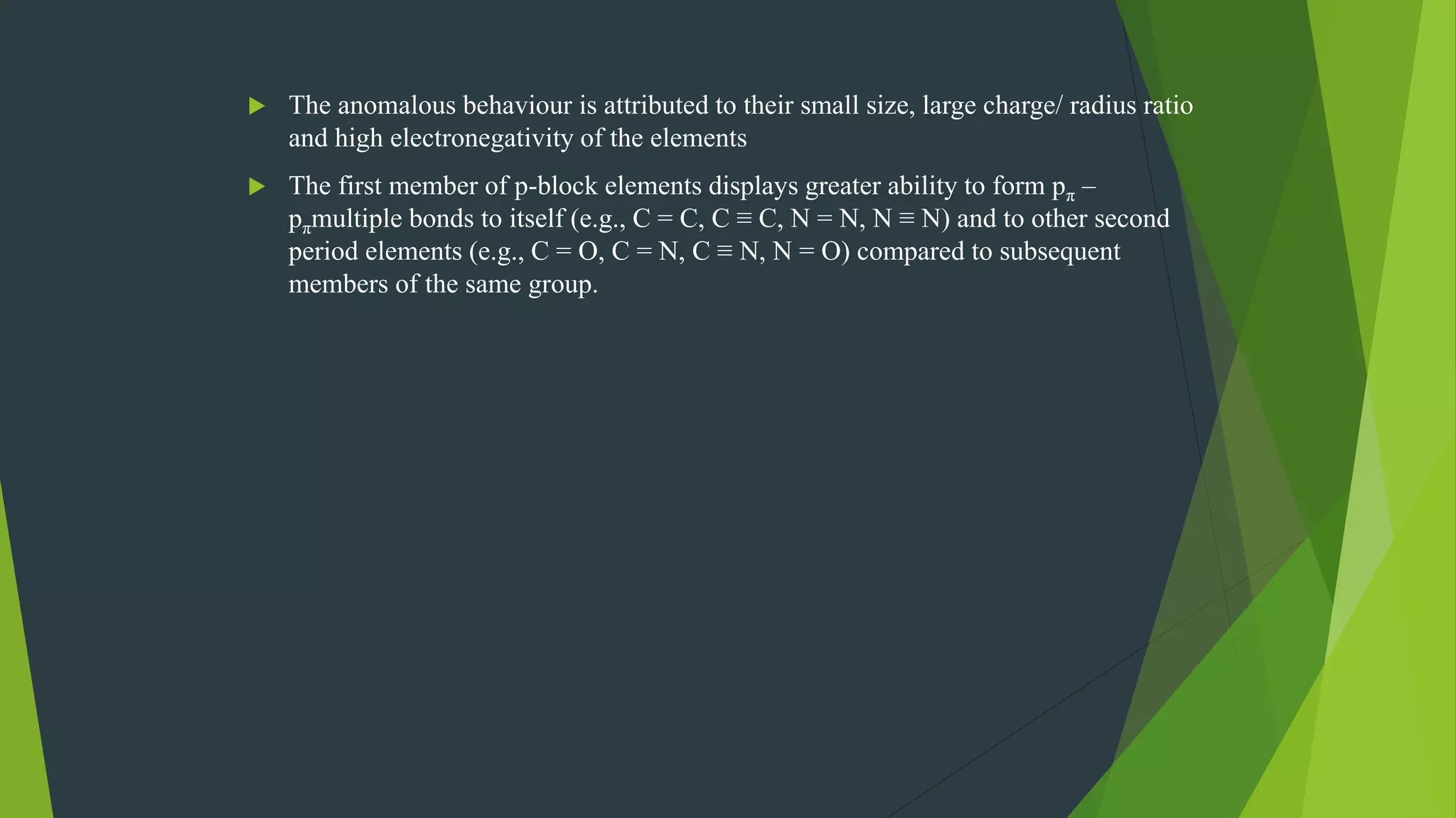  The anomalous behaviour is attributed to their small size, large charge/ radius ratio
and high electronegativity of the elements
 The first member of p-block elements displays greater ability to form pπ –
pπmultiple bonds to itself (e.g., C = C, C ≡ C, N = N, N ≡ Ν) and to other second
period elements (e.g., C = O, C = N, C ≡ N, N = O) compared to subsequent
members of the same group.
 