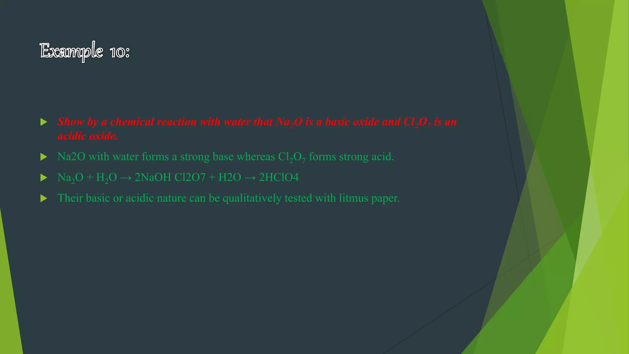  Show by a chemical reaction with water that Na2O is a basic oxide and Cl2O7 is an
acidic oxide.
 Na2O with water forms a strong base whereas Cl2O7 forms strong acid.
 Na2O + H2O → 2NaOH Cl2O7 + H2O → 2HClO4
 Their basic or acidic nature can be qualitatively tested with litmus paper.
 