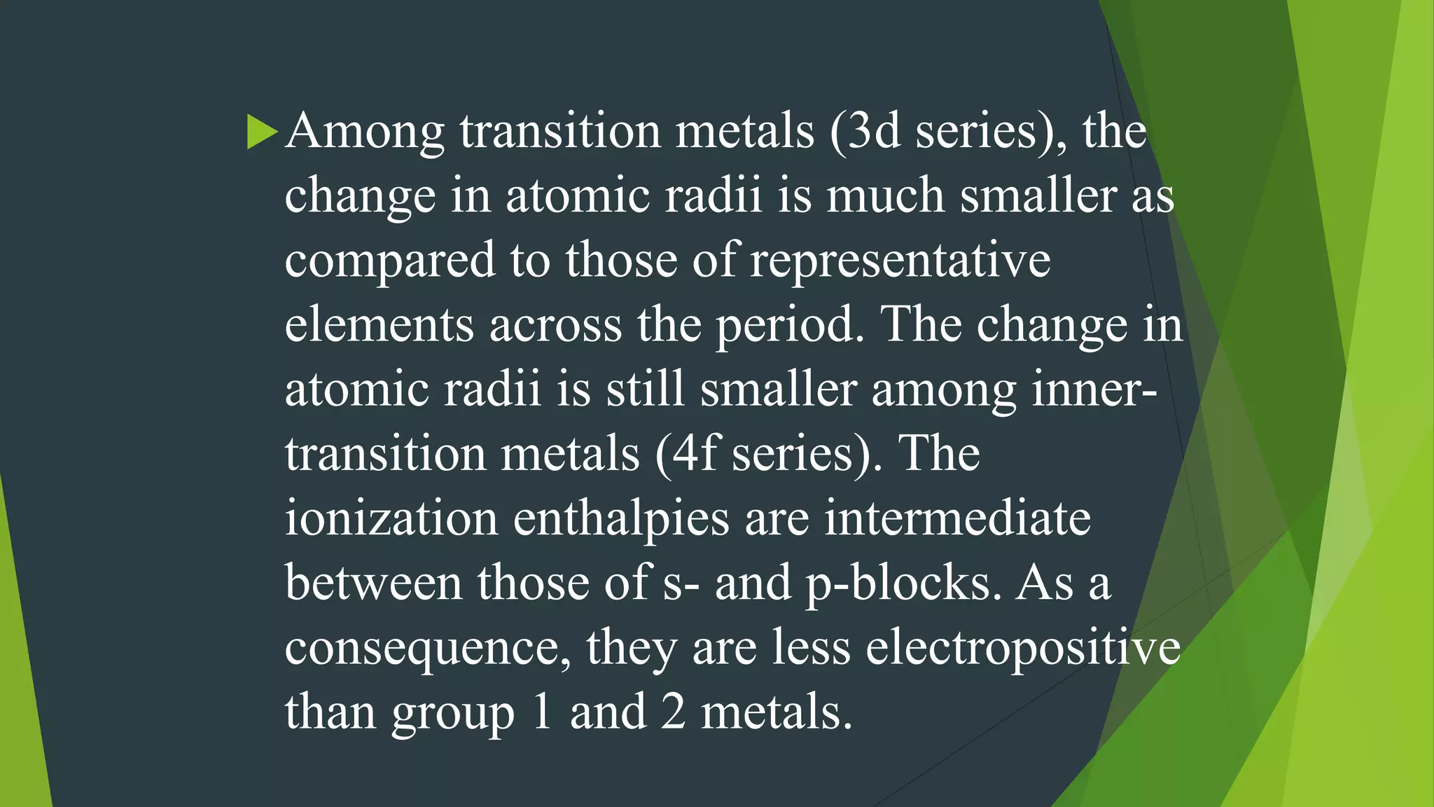 Among transition metals (3d series), the
change in atomic radii is much smaller as
compared to those of representative
elements across the period. The change in
atomic radii is still smaller among inner-
transition metals (4f series). The
ionization enthalpies are intermediate
between those of s- and p-blocks. As a
consequence, they are less electropositive
than group 1 and 2 metals.
 