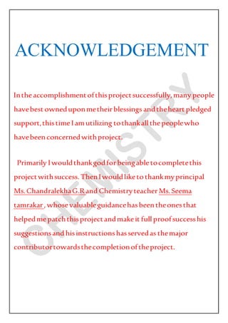 ACKNOWLEDGEMENT
Intheaccomplishmentofthisprojectsuccessfully,many people
havebest owneduponmetheirblessings andtheheart pledged
support,thistimeIamutilizing tothankallthepeoplewho
havebeenconcernedwithproject.
Primarily Iwouldthankgodforbeingabletocompletethis
projectwithsuccess. ThenIwouldliketothankmyprincipal
Ms.ChandralekhaG.Rand ChemistryteacherMs.Seema
tamrakar,whosevaluableguidancehasbeentheonesthat
helpedmepatchthisprojectandmakeit fullproofsuccesshis
suggestionsand hisinstructionshasservedas themajor
contributortowardsthecompletionoftheproject.
 