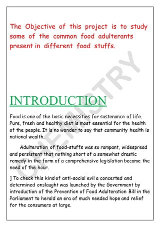 The Objective of this project is to study
some of the common food adulterants
present in different food stuffs.
INTRODUCTION
Food is one of the basic necessities for sustenance of life.
Pure, fresh and healthy diet is most essential for the health
of the people. It is no wonder to say that community health is
national wealth.
Adulteration of food-stuffs was so rampant, widespread
and persistent that nothing short of a somewhat drastic
remedy in the form of a comprehensive legislation became the
need of the hour.
] To check this kind of anti-social evil a concerted and
determined onslaught was launched by the Government by
introduction of the Prevention of Food Adulteration Bill in the
Parliament to herald an era of much needed hope and relief
for the consumers at large.
 