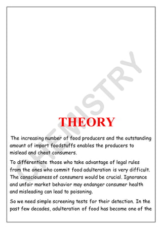 THEORY
The increasing number of food producers and the outstanding
amount of import foodstuffs enables the producers to
mislead and cheat consumers.
To differentiate those who take advantage of legal rules
from the ones who commit food adulteration is very difficult.
The consciousness of consumers would be crucial. Ignorance
and unfair market behavior may endanger consumer health
and misleading can lead to poisoning.
So we need simple screening tests for their detection. In the
past few decades, adulteration of food has become one of the
 