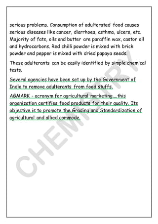 serious problems. Consumption of adulterated food causes
serious diseases like cancer, diarrhoea, asthma, ulcers, etc.
Majority of fats, oils and butter are paraffin wax, castor oil
and hydrocarbons. Red chilli powder is mixed with brick
powder and pepper is mixed with dried papaya seeds.
These adulterants can be easily identified by simple chemical
tests.
Several agencies have been set up by the Government of
India to remove adulterants from food stuffs.
AGMARK - acronym for agricultural marketing....this
organization certifies food products for their quality. Its
objective is to promote the Grading and Standardization of
agricultural and allied commode.
 