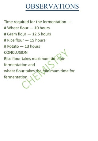 OBSERVATIONS
Time required for the fermentation—-
# Wheat flour — 10 hours
# Gram flour — 12.5 hours
# Rice flour — 15 hours
# Potato — 13 hours
CONCLUSION
Rice flour takes maximum time for
fermentation and
wheat flour takes the minimum time for
fermentation.
 