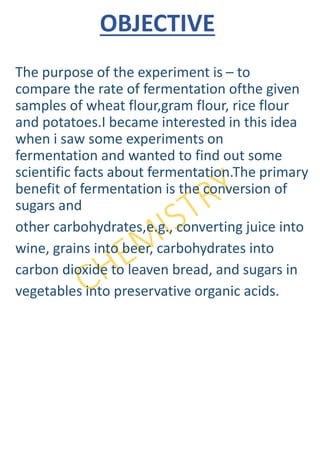 OBJECTIVE
The purpose of the experiment is – to
compare the rate of fermentation ofthe given
samples of wheat flour,gram flour, rice flour
and potatoes.I became interested in this idea
when i saw some experiments on
fermentation and wanted to find out some
scientific facts about fermentation.The primary
benefit of fermentation is the conversion of
sugars and
other carbohydrates,e.g., converting juice into
wine, grains into beer, carbohydrates into
carbon dioxide to leaven bread, and sugars in
vegetables into preservative organic acids.
 