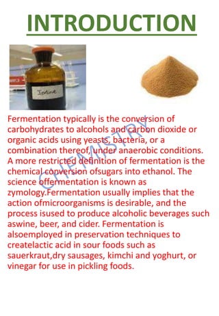 INTRODUCTION
Fermentation typically is the conversion of
carbohydrates to alcohols and carbon dioxide or
organic acids using yeasts, bacteria, or a
combination thereof, under anaerobic conditions.
A more restricted definition of fermentation is the
chemical conversion ofsugars into ethanol. The
science offermentation is known as
zymology.Fermentation usually implies that the
action ofmicroorganisms is desirable, and the
process isused to produce alcoholic beverages such
aswine, beer, and cider. Fermentation is
alsoemployed in preservation techniques to
createlactic acid in sour foods such as
sauerkraut,dry sausages, kimchi and yoghurt, or
vinegar for use in pickling foods.
 
