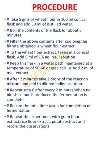 PROCEDURE
• # Take 5 gms of wheat flour in 100 ml conical
flask and add 30 ml of distilled water.
• # Boil the contents of the flask for about 5
minutes
• # Filter the above contents after cooloing,the
filtrate obtained is wheat flour extract.
• # To the wheat flour extract. taken in a conical
flask. Add 5 ml of 1% aq. NaCl solution.
• # Keep this flask in a water bath maintained at a
temperature of 50-60 degree celsius.Add 2 ml of
malt extract.
• # After 2 minutes take 2 drops of the reaction
mixture and add to diluted iodine solution.
• # Repeat step 6 after every 2 minutes.When no
bluish colour is produced the fermentation is
complete.
• # Record the total time taken for completion of
fermentation.
• # Repeat the experiment with gram flour
extract,rice flour extract, potato extract and
record the observations
 