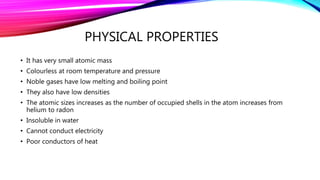 PHYSICAL PROPERTIES
• It has very small atomic mass
• Colourless at room temperature and pressure
• Noble gases have low melting and boiling point
• They also have low densities
• The atomic sizes increases as the number of occupied shells in the atom increases from
helium to radon
• Insoluble in water
• Cannot conduct electricity
• Poor conductors of heat
 