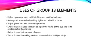 USES OF GROUP 18 ELEMENTS
• Helium gases are used to fill airships and weather balloons
• Neon gases are used advertising lights and television tubes
• Argon gases are used to fill in light bulbs
• Krypton gases is used in lasers to repair the retina of the eye and to fill
photographic flash lamps
• Radon is used in treatment of cancer
• Xenon Is used in making electron tubes and stroboscopic lamps
 