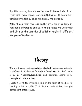 For this reason, tea and coffee should be excluded from
their diet. Even cocoa is of doubtful value. It has a high
tannin content may be as high as 50 mg per cup.
After all our main stress is on the presence of caffeine in
xanthene beverages and so in this project we will study
and observe the quantity of caffeine varying in different
samples of tea leaves.
Theory
The most important methylated alkaloid that occurs naturally
is caffeine. Its molecular formula is C8H10N4O2. Its IUPAC name
is 1, 3, 7-trimethylxanthene and common name is 1-
methylated thiobromine.
Purely it is white, crystalline solid in the form of needles. Its
melting point is 1230 C°. It is the main active principle
component of tea leaves.
 