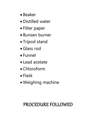  Beaker
 Distilled water
 Filter paper
 Bunsen burner
 Tripod stand
 Glass rod
 Funnel
 Lead acetate
 Chloroform
 Flask
 Weighing machine
PROCEDURE FOLLOWED
 