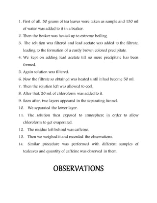 1. First of all, 50 grams of tea leaves were taken as sample and 150 ml
of water was added to it in a beaker.
2. Then the beaker was heated up to extreme boiling.
3. The solution was filtered and lead acetate was added to the filtrate,
leading to the formation of a curdy brown colored precipitate.
4. We kept on adding lead acetate till no more precipitate has been
formed.
5. Again solution was filtered.
6. Now the filtrate so obtained was heated until it had become 50 ml.
7. Then the solution left was allowed to cool.
8. After that, 20 ml. of chloroform was added to it.
9. Soon after, two layers appeared in the separating funnel.
10. We separated the lower layer.
11. The solution then exposed to atmosphere in order to allow
chloroform to get evaporated.
12. The residue left behind was caffeine.
13. Then we weighed it and recorded the observations.
14. Similar procedure was performed with different samples of
tealeaves and quantity of caffeine was observed in them.
OBSERVATIONS
 
