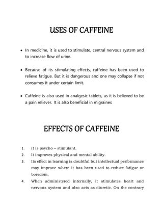 USES OF CAFFEINE
 In medicine, it is used to stimulate, central nervous system and
to increase flow of urine.
 Because of its stimulating effects, caffeine has been used to
relieve fatigue. But it is dangerous and one may collapse if not
consumes it under certain limit.
 Caffeine is also used in analgesic tablets, as it is believed to be
a pain reliever. It is also beneficial in migraines
EFFECTS OF CAFFEINE
1. It is psycho – stimulant.
2. It improves physical and mental ability.
3. Its effect in learning is doubtful but intellectual performance
may improve where it has been used to reduce fatigue or
boredom.
4. When administered internally, it stimulates heart and
nervous system and also acts as diuretic. On the contrary
 