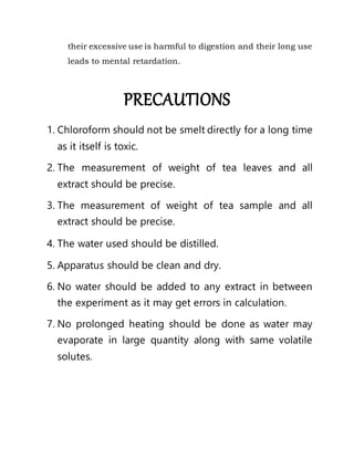 their excessive use is harmful to digestion and their long use
leads to mental retardation.
PRECAUTIONS
1. Chloroform should not be smelt directly for a long time
as it itself is toxic.
2. The measurement of weight of tea leaves and all
extract should be precise.
3. The measurement of weight of tea sample and all
extract should be precise.
4. The water used should be distilled.
5. Apparatus should be clean and dry.
6. No water should be added to any extract in between
the experiment as it may get errors in calculation.
7. No prolonged heating should be done as water may
evaporate in large quantity along with same volatile
solutes.
 