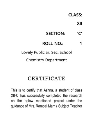 CLASS:
XII
SECTION: ‘C’
ROLL NO.: 1
Lovely Public Sr. Sec. School
Chemistry Department
CERTIFICATE
This is to certify that Ashna, a student of class
XII-C has successfully completed the research
on the below mentioned project under the
guidance of Mrs. Rampal Mam ( Subject Teacher
 