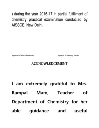 ) during the year 2016-17 in partial fulfillment of
chemistry practical examination conducted by
AISSCE, New Delhi.
Signature of external examiner Signature of chemistry teacher
ACKNOWLEDGEMENT
I am extremely grateful to Mrs.
Rampal Mam, Teacher of
Department of Chemistry for her
able guidance and useful
 