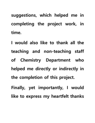 suggestions, which helped me in
completing the project work, in
time.
I would also like to thank all the
teaching and non-teaching staff
of Chemistry Department who
helped me directly or indirectly in
the completion of this project.
Finally, yet importantly, I would
like to express my heartfelt thanks
 
