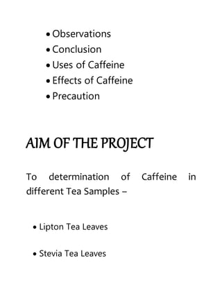  Observations
 Conclusion
 Uses of Caffeine
 Effects of Caffeine
 Precaution
AIM OF THE PROJECT
To determination of Caffeine in
different Tea Samples –
 Lipton Tea Leaves
 Stevia Tea Leaves
 