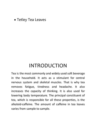  Tetley Tea Leaves
INTRODUCTION
Tea is the most commonly and widely used soft beverage
in the household. It acts as a stimulant for central
nervous system and skeletal muscles. That is why tea
removes fatigue, tiredness and headache. It also
increases the capacity of thinking. It is also used for
lowering body temperature. The principal constituent of
tea, which is responsible for all these properties, is the
alkaloid-caffeine. The amount of caffeine in tea leaves
varies from sample to sample.
 