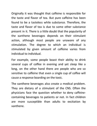 Originally it was thought that caffeine is responsible for
the taste and flavor of tea. But pure caffeine has been
found to be a tasteless while substance. Therefore, the
taste and flavor of tea is due to some other substance
present in it. There is a little doubt that the popularity of
the xanthene beverages depends on their stimulant
action, although most people are unaware of any
stimulation. The degree to which an individual is
stimulated by given amount of caffeine varies from
individual to individual.
For example, some people boast their ability to drink
several cups of coffee in evening and yet sleep like a
long, on the other hand there are people who are so
sensitive to caffeine that even a single cup of coffee will
cause a response boarding on the toxic.
The xanthene beverages also create a medical problem.
They are dietary of a stimulant of the CNS. Often the
physicians face the question whether to deny caffeine-
containing beverages to patients or not. In fact children
are more susceptible than adults to excitation by
xanthene.
 