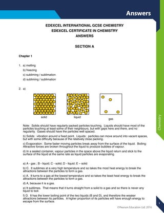 1
©Pearson Education Ltd. 2016
Chemistry
EDEXCEL INTERNATIONAL GCSE CHEMISTRY
EDEXCEL CERTIFICATE IN CHEMISTRY
ANSWERS
SECTION A
Chapter 1
1. a) melting
b) freezing
c) subliming / sublimation
d) subliming / sublimation
2. a)
Note: Solids should have regularly packed particles touching. Liquids should have most of the
particles touching at least some of their neighbours, but with gaps here and there, and no
regularity. Gases should have the particles well spaced.
b) Solids: vibration around a ﬁxed point. Liquids: particles can move around into vacant spaces,
but with some difﬁculty because of the relatively close packing.
c) Evaporation: Some faster moving particles break away from the surface of the liquid. Boiling:
Attractive forces are broken throughout the liquid to produce bubbles of vapour.
d) In a sealed container, vapour particles in the space above the liquid return and stick to the
surface of the liquid at the same rate as liquid particles are evaporating.
a) A - gas ; B - liquid; C - solid; D - liquid; E – solid
b) C. It sublimes at a very high temperature and so takes the most heat energy to break the
attractions between the particles to form a gas.
c) A. It turns to a gas at the lowest temperature and so takes the least heat energy to break the
attractions between the particles to form a gas.
d) A, because it is a gas.
e) It sublimes. That means that it turns straight from a solid to a gas and so there is never any
liquid to boil.
f) D. It has the lower boiling point of the two liquids (B and D), and therefore the weaker
attractions between its particles. A higher proportion of its particles will have enough energy to
escape from the surface.
solid liquid
gas
Answers
 