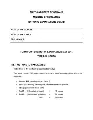 PUNTLAND STATE OF SOMALIA
MINISTRY OF EDUCATION
NATIONAL EXAMINATIONS BOARD
FORM FOUR CHEMISTRY EXAMINATION MAY 2014
TIME 2:10 HOURS
INSTRUCTIONS TO CANDIDATES
Instructions to the candidate (please read carefully)
This paper consist of 16 pages, count them now, if there is missing please inform the
invigilator.
 Answer ALL questions in part 1 and 2.
 Write your working on the space provided below the question.
 This paper consist of two parts
 PART 1: (10 multiple choices) = 10 marks
 PART 2: (9 structured questions) = 90 marks
Total = 100 marks
NAME OF THE STUDENT
NAME OF THE SCHOOL
ROLL NUMBER
 