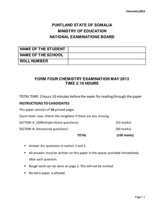 Chemistry2013
Page | 1
PUNTLAND STATE OF SOMALIA
MINISTRY OF EDUCATION
NATIONAL EXAMINATIONS BOARD
NAME OF THE STUDENT
NAME OF THE SCHOOL
ROLL NUMBER
FORM FOUR CHEMISTRY EXAMINATION MAY 2013
TIME 2:10 HOURS
TOTAL TIME: 2 hours 10 minutes beforethe exam for reading through the paper
INSTRUCTIONS TO CANDIDATES
This paper consists of 18 printed pages.
Count them now. Inform the invigilator if there are any missing.
SECTION A: (20Multiple choice questions): (10 marks)
SECTION B: (Structured questions): (90 marks)
TOTAL (100 marks)
 Answer ALL questions in section 1 and 2.
 All answers must be written on this paper in the spaces provided immediately
after each question.
 Rough work can be done on page 2. This will not be marked
 No extra paper is allowed
 