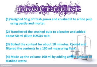(1) Weighed 50 g of fresh guava and crushed it to a fine pulp
using pestle and mortar.
(2) Transferred the crushed pulp to a beaker and added
about 50 ml dilute H2SO4 to it.
(3) Boiled the content for about 10 minutes. Cooled and
filtered the contents in a 100 ml measuring flask.
(4) Made up the volume 100 ml by adding ample amount of
distilled water.
 