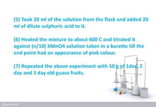 (5) Took 20 ml of the solution from the flask and added 20
ml of dilute sulphuric acid to it.
(6) Heated the mixture to about 600 C and titrated it
against (n/10) KMnO4 solution taken in a burette till the
end point had an appearance of pink colour.
(7) Repeated the above experiment with 50 g of 1day, 2
day and 3 day old guava fruits.
 