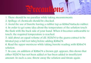 1. There should be no parallax while taking measurements.
2. Spillage of chemicals should be checked.
3. Avoid the use of burette having a rubber tap as KMnO4attacks rubber.
4. In order to get some idea about the temperature of the solution touch
the flask with the back side of your hand. When it becomes unbearable to
touch, the required temperature is reached.
5. Add about an equal volume of dil. H2SO4 to the guava extract to be
titrated (say a full test tube) before adding KMnO4.
6. Read the upper meniscus while taking burette reading with KMnO4
solution.
7. In case, on addition of KMnO4 a brown ppt. appears, this shows that
either H2SO4 has not been added or has been added in insufficient
amount. In such a case, throw away the solution and titrate again.
 
