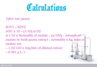 1)For raw guava
N1V1 = N2V2
N1 x 10 = (1/10) x132
1/10 x Normality of oxalate = (x/100) = strength of
oxalate in fresh guava extract = normality x Eq. mass of
oxalate ion
= 1.32/100 x 44g/litre of diluted extract
= 0.581 g L-1
 