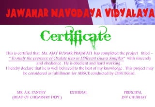 This is certified that Ma. AJAY KUMAR PRAJAPATI has completed the project titled –
“ To study the presence of Oxalate Ions in Different Guava Samples” with sincerely
and obedience . He is obedient and hard working .
I hereby declare that he is well behaved to the best of my knowledge . This project may
be considered as fulfillment for AISSCE conducted by CBSE Board.
MR. A.K. PANDEY EXTERNAL PRINCIPAL
(HEAD OF CHEMISTRY DEPT.) JNV CHURHAT
 
