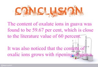 The content of oxalate ions in guava was
found to be 59.67 per cent, which is close
to the literature value of 60 percent.
It was also noticed that the content of
oxalic ions grows with ripening of guava.
 