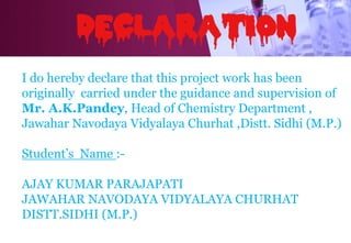 I do hereby declare that this project work has been
originally carried under the guidance and supervision of
Mr. A.K.Pandey, Head of Chemistry Department ,
Jawahar Navodaya Vidyalaya Churhat ,Distt. Sidhi (M.P.)
Student’s Name :-
AJAY KUMAR PARAJAPATI
JAWAHAR NAVODAYA VIDYALAYA CHURHAT
DISTT.SIDHI (M.P.)
 
