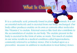 I t is a carboxylic acid, primarily found in plants and animals. It is not
an essential molecule and is excreted from our body, unchanged. Our
body either produces oxalate on its own or converts other molecules
like Vitamin C to oxalate. External sources like food also contribute to
the accumulation of oxalate in our body. The oxalate present in the
body is excreted in the form of urine as waste. Too much of oxalate
in our urine results in a medical condition called hyperoxaluria,
commonly referred to as kidney stones. Diet is looked upon as a
preventive measure in addition to medication to treat kidney stones.
 