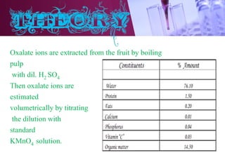 Oxalate ions are extracted from the fruit by boiling
pulp
with dil. H2 SO4
Then oxalate ions are
estimated
volumetrically by titrating
the dilution with
standard
KMnO4 solution.
 