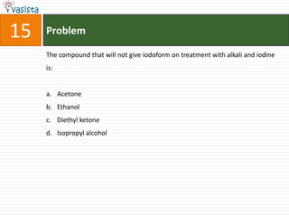 Problem15The compound that will not give iodoform on treatment with alkali and iodine is:AcetoneEthanolDiethyl ketoneIsopropyl alcohol