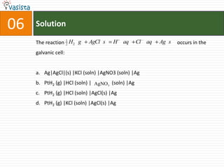 Solution06The reaction                                                                                        occurs in the galvanic cell:Ag|AgCl|(s) |KCl (soln) |AgNO3 (soln) |AgPtH2 (g) |HCl (soln) |                (soln) |AgPtH2 (g) |HCl (soln) |AgCl(s) |AgPtH2 (g) |KCl (soln) |AgCl(s) |Ag