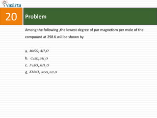 Problem20Among the following ,the lowest degree of par magnetism per mole of the compound at 298 K will be shown by a.b.c.d.