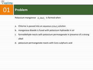 Problem01Potassium manganese                   is formed when Chlorine is passed into an aqueous             solutionmanganese dioxide is fused with potassium hydroxide in air formaldehyde reacts with potassium permanganate in presence of a strong alkalipotassium permanganate reacts with Conc.sulphuric acid