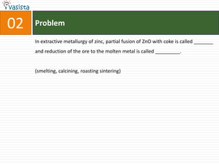 Problem02In extractive metallurgy of zinc, partial fusion of ZnO with coke is called _______ and reduction of the ore to the molten metal is called _________.(smelting, calcining, roasting sintering)
