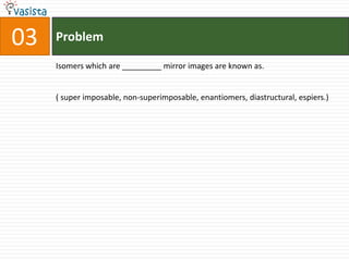 Problem03Isomers which are _________ mirror images are known as.( super imposable, non-superimposable, enantiomers, diastructural, espiers.)