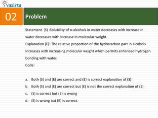 Problem02Statement  (S) :Solubility of n-alcohols in water decreases with increase in water decreases with increase in molecular weight.Explanation (E): The relative proportion of the hydrocarbon part in alcohols increases with increasing molecular weight which permits enhanced hydrogen bonding with water.Code:Both (S) and (E) are correct and (E) is correct explanation of (S)Both (S) and (E) are correct but (E) is not the correct explanation of (S)(S) is correct but (E) is wrong(S) is wrong but (E) is correct.